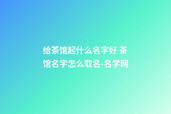 给茶馆起什么名字好 茶馆名字怎么取名-名学网